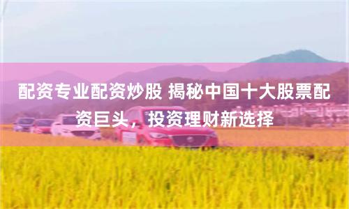 配资专业配资炒股 揭秘中国十大股票配资巨头，投资理财新选择