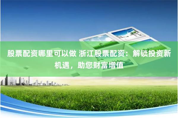股票配资哪里可以做 浙江股票配资：解锁投资新机遇，助您财富增值
