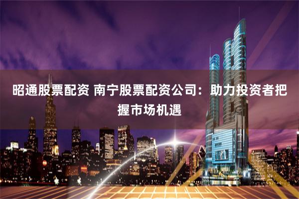 昭通股票配资 南宁股票配资公司：助力投资者把握市场机遇