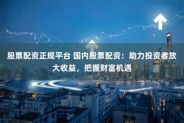 股票配资正规平台 国内股票配资:助力投资者放大收益,把握财富机遇