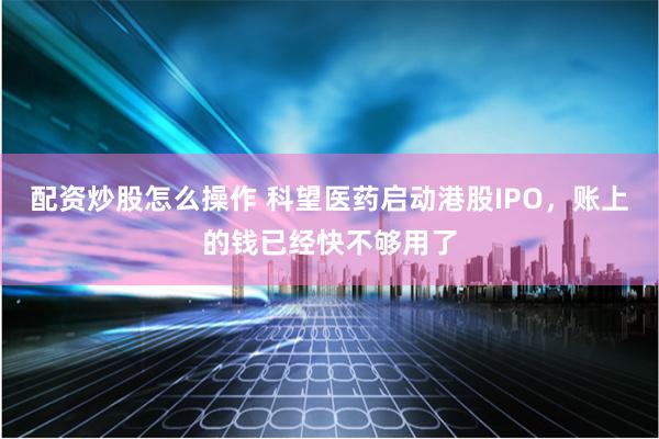 配资炒股怎么操作 科望医药启动港股IPO，账上的钱已经快不够用了