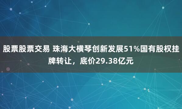 股票股票交易 珠海大横琴创新发展51%国有股权挂牌转让，底价29.38亿元