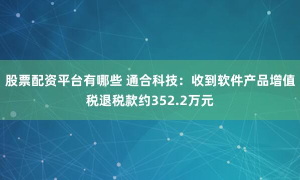 股票配资平台有哪些 通合科技：收到软件产品增值税退税款约352.2万元