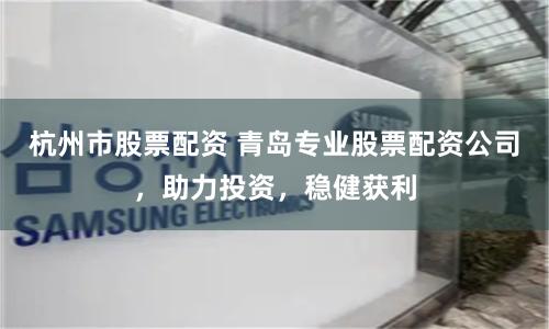 杭州市股票配资 青岛专业股票配资公司，助力投资，稳健获利