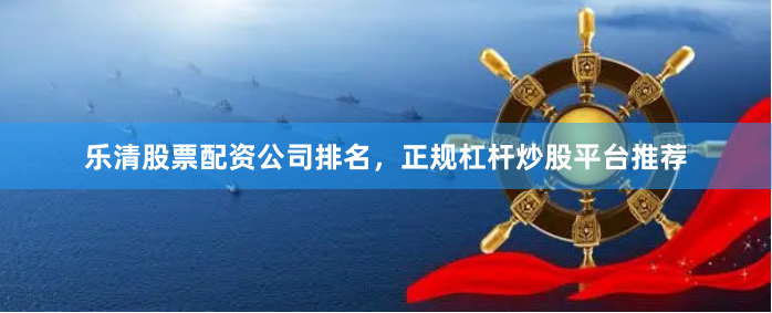 乐清股票配资公司排名，正规杠杆炒股平台推荐