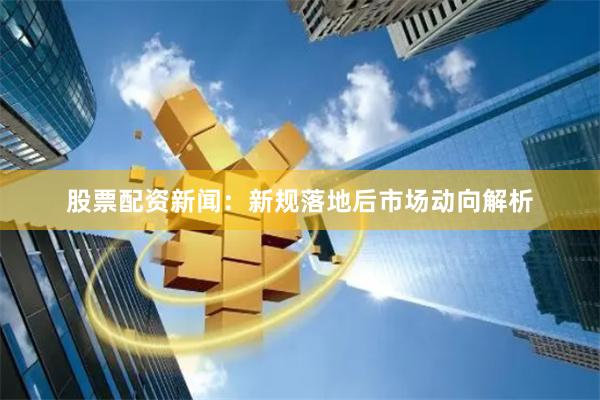 股票配资新闻：新规落地后市场动向解析